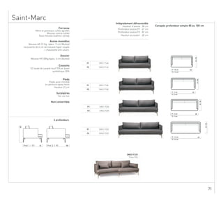 71
Saint-Marc
Carcasse
Assise monobloc
Mousse HR 37 Kg, épais. 11cm (Bultex)
recouverte de 6 cm de mousse hyper souple
+ chaussette anti-usure.
Dossier
Mousse HR 30Kg épais. 6 cm (Bultex)
Coussins
1/2 duvet de canard neuf 70% et duvet
synthétique 30%
Pieds
ou peinture epoxy noire
Surpiqûres
Non convertible
Ton sur ton
Hêtre et panneaux collés agrafés
Mousse contre-collée
Sous-housse ouatine + jersey
85/100
85/100
85/100
85/100
220P1 : 13.5 ml
P2 : 14.5 ml
200P1 : 12 ml
P2 : 13 ml
180P1 : 11 ml
P2 : 12 ml
160P1 : 10.5 ml
P2 : 11.5 ml
P1 SMS1 F160
P2 SMS2 F160
P1 SMS1 F180
P2 SMS2 F180
P1 SMS1 F200
P2 SMS2 F200
P1 SMS1 F220
P2 SMS2 F220
Pieds acier chromé
Canapés profondeur simple 85 ou 100 cm
Intégralement déhoussable
Hauteur d’assise : 38 cm
Profondeur assise P1 : 67 cm
Hauteur accoudoir : 60 cm
Profondeur assise P2 : 82 cm
2 profondeurs
85
80
100Prof. 1 | P1 Prof. 2 | P2
SMDO F220
Tissu City
Carcasse
Assise monobloc
Mousse HR 37 Kg, épais. 11cm (Bultex)
recouverte de 6 cm de mousse hyper souple
+ chaussette anti-usure.
Dossier
Mousse HR 30Kg épais. 6 cm (Bultex)
Coussins
1/2 duvet de canard neuf 70% et duvet
synthétique 30%
Pieds
ou peinture epoxy noire
Surpiqûres
Non convertible
Ton sur ton
Hêtre et panneaux collés agrafés
Mousse contre-collée
Sous-housse ouatine + jersey
85/100
85/100
85/100
85/100
220P1 : 13.5 ml
P2 : 14.5 ml
200P1 : 12 ml
P2 : 13 ml
180P1 : 11 ml
P2 : 12 ml
160P1 : 10.5 ml
P2 : 11.5 ml
P1 SMS1 F160
P2 SMS2 F160
P1 SMS1 F180
P2 SMS2 F180
P1 SMS1 F200
P2 SMS2 F200
P1 SMS1 F220
P2 SMS2 F220
Pieds acier chromé
Canapés profondeur simple 85 ou 100 cm
Intégralement déhoussable
Hauteur d’assise : 38 cm
Profondeur assise P1 : 67 cm
Hauteur accoudoir : 60 cm
Profondeur assise P2 : 82 cm
2 profondeurs
85
80
100Prof. 1 | P1 Prof. 2 | P2
SMDO F220
Tissu City
Carcasse
Assise monobloc
Mousse HR 37 Kg, épais. 11cm (Bultex)
recouverte de 6 cm de mousse hyper souple
+ chaussette anti-usure.
Dossier
Mousse HR 30Kg épais. 6 cm (Bultex)
Coussins
1/2 duvet de canard neuf 70% et duvet
synthétique 30%
Pieds
ou peinture epoxy noire
Surpiqûres
Non convertible
Ton sur ton
Hêtre et panneaux collés agrafés
Mousse contre-collée
Sous-housse ouatine + jersey
85/100
85/100
85/100
85/100
220P1 : 13.5 ml
P2 : 14.5 ml
200P1 : 12 ml
P2 : 13 ml
180P1 : 11 ml
P2 : 12 ml
160P1 : 10.5 ml
P2 : 11.5 ml
P1 SMS1 F160
P2 SMS2 F160
P1 SMS1 F180
P2 SMS2 F180
P1 SMS1 F200
P2 SMS2 F200
P1 SMS1 F220
P2 SMS2 F220
Pieds acier chromé
Canapés profondeur simple 85 ou 100 cm
Intégralement déhoussable
Hauteur d’assise : 38 cm
Profondeur assise P1 : 67 cm
Hauteur accoudoir : 60 cm
Profondeur assise P2 : 82 cm
2 profondeurs
85
80
100Prof. 1 | P1 Prof. 2 | P2
SMDO F220
Tissu City
Carcasse
Assise monobloc
Mousse HR 37 Kg, épais. 11cm (Bultex)
recouverte de 6 cm de mousse hyper souple
+ chaussette anti-usure.
Dossier
Mousse HR 30Kg épais. 6 cm (Bultex)
Coussins
1/2 duvet de canard neuf 70% et duvet
synthétique 30%
Pieds
ou peinture epoxy noire
Surpiqûres
Non convertible
Ton sur ton
Hêtre et panneaux collés agrafés
Mousse contre-collée
Sous-housse ouatine + jersey
85/100
85/100
85/100
85/100
220P1 : 13.5 ml
P2 : 14.5 ml
200P1 : 12 ml
P2 : 13 ml
180P1 : 11 ml
P2 : 12 ml
160P1 : 10.5 ml
P2 : 11.5 ml
P1 SMS1 F160
P2 SMS2 F160
P1 SMS1 F180
P2 SMS2 F180
P1 SMS1 F200
P2 SMS2 F200
P1 SMS1 F220
P2 SMS2 F220
Pieds acier chromé
Canapés profondeur simple 85 ou 100 cm
Intégralement déhoussable
Hauteur d’assise : 38 cm
Profondeur assise P1 : 67 cm
Hauteur accoudoir : 60 cm
Profondeur assise P2 : 82 cm
2 profondeurs
85
80
100Prof. 1 | P1 Prof. 2 | P2
SMDO F220
Tissu City
Carcasse
Assise monobloc
Mousse HR 37 Kg, épais. 11cm (Bultex)
recouverte de 6 cm de mousse hyper souple
+ chaussette anti-usure.
Dossier
Mousse HR 30Kg épais. 6 cm (Bultex)
Coussins
1/2 duvet de canard neuf 70% et duvet
synthétique 30%
Pieds
ou peinture epoxy noire
Surpiqûres
Non convertible
Ton sur ton
Hêtre et panneaux collés agrafés
Mousse contre-collée
Sous-housse ouatine + jersey
85/100
85/100
85/100
85/100
220P1 : 13.5 ml
P2 : 14.5 ml
200P1 : 12 ml
P2 : 13 ml
180P1 : 11 ml
P2 : 12 ml
160P1 : 10.5 ml
P2 : 11.5 ml
P1 SMS1 F160
P2 SMS2 F160
P1 SMS1 F180
P2 SMS2 F180
P1 SMS1 F200
P2 SMS2 F200
P1 SMS1 F220
P2 SMS2 F220
Pieds acier chromé
Canapés profondeur simple 85 ou 100 cm
Intégralement déhoussable
Hauteur d’assise : 38 cm
Profondeur assise P1 : 67 cm
Hauteur accoudoir : 60 cm
Profondeur assise P2 : 82 cm
2 profondeurs
85
80
100Prof. 1 | P1 Prof. 2 | P2
SMDO F220
Tissu City
Hauteur 22 cm
Surpiqûres
Ton sur ton
Non convertible
 