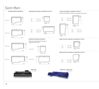72
Saint-Marc
P1 SMS1 CH18
P2 SMS2 CH18
Chauffeuse double profondeurs
85/100
SMDO HD18
85
100
18010 ml
Préciser décrochement à droite ou
à gauche vue de face
SMDO HD10
85
100
905.5 ml
180P1 : 9.5ml
P2 : 10.2 ml
P1 SMS1 CH10
P2 SMS2 CH10
Chauffeuse profondeur simple 85 ou 100 cm
85/100
90P1 : 4.7 ml
P2 : 5ml
Angle intérieur profondeur simple 85 ou 100 cm
P1 SMS1 ANGI
P2 SMS2 ANGI
85/101
85 / 100P1 : 7 ml
P2 : 7 ml
Angle extérieur profondeur simple 85 ou 100 cm
P1 SMS1 ANGE
P2 SMS2 ANGE
85/100
85/100P1 : 3.5 ml
P2 : 3.5 ml
SMS1 F200
Tissu City Tissu Editeur
+ SMS1 LD18SMDO CG21
Canapés double profondeurs
SMDO F160
SMDO F180
SMDO F220
85
100
22014 ml
SMDO F200
85
100
20012.5 ml
85
100
18011.5 ml
85
100
16011.5 ml
Liseuse profondeur simple 85 ou 100 cm
Préciser manchette à droite ou à gauche vue de face
P1 SMS1 LG14
P2 SMS2 LG14
P1 SMS1 LG18
P2 SMS2 LG18
85/100
140
85/100
180
100P1 : 7.8 ml
P2 : 7.8 ml
100P1 : 9 ml
P2 : 9 ml
 