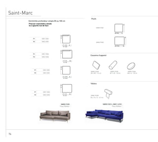 74
Saint-Marc
Extrémités profondeur simple 85 ou 100 cm Poufs
Têtière
SMAR PSM1
SMAR PSM2
Préciser manchette à droite
ou à gauche vue de face
P1 SMS1 EDG1
P2 SMS2 EDG1
85/100
80P1 : 3.8 ml
P2 : 3.8 ml
P1 SMS1 EDG2
P2 SMS2 EDG2
85/100 100P1 : 4 ml
P2 : 4 ml
P1 SMS1 EXD1
P2 SMS2 EXD1
85/100
80P1 : 2.8 ml
P2 : 2.8 ml
P1 SMS1 EXD2
P2 SMS2 EXD2
85/100
100P1 : 3 ml
P2 : 3 ml
Coussins d’appoint
SMAR COSM SMAR CPSM SMAR CRSM
SMAR TEAM
85
100
85
85
SM1 PO100
SM1 PO85
48 x 28.5 - 0.6 ml Ø 17 x 60 - 0.8 ml Ø 43 x 6 - 0.8 ml
52 x 17 - 0.7 ml
SMDO F220
Tissu Editeur Tissu Editeur
SMDO CG21+ SMS1 LD18
Extrémités profondeur simple 85 ou 100 cm Poufs
Têtière
SMAR PSM1
SMAR PSM2
Préciser manchette à droite
ou à gauche vue de face
P1 SMS1 EDG1
P2 SMS2 EDG1
85/100
80P1 : 3.8 ml
P2 : 3.8 ml
P1 SMS1 EDG2
P2 SMS2 EDG2
85/100
100P1 : 4 ml
P2 : 4 ml
P1 SMS1 EXD1
P2 SMS2 EXD1
85/100
80P1 : 2.8 ml
P2 : 2.8 ml
P1 SMS1 EXD2
P2 SMS2 EXD2
85/100
100P1 : 3 ml
P2 : 3 ml
Coussins d’appoint
SMAR COSM SMAR CPSM SMAR CRSM
SMAR TEAM
85
100
85
85
SM1 PO100
SM1 PO85
48 x 28.5 - 0.6 ml Ø 17 x 60 - 0.8 ml Ø 43 x 6 - 0.8 ml
52 x 17 - 0.7 ml
SMDO F220
Tissu Editeur Tissu Editeur
SMDO CG21+ SMS1 LD18
Extrémités profondeur simple 85 ou 100 cm Poufs
Têtière
SMAR PSM1
SMAR PSM2
Préciser manchette à droite
ou à gauche vue de face
P1 SMS1 EDG1
P2 SMS2 EDG1
85/100
80P1 : 3.8 ml
P2 : 3.8 ml
P1 SMS1 EDG2
P2 SMS2 EDG2
85/100 100P1 : 4 ml
P2 : 4 ml
P1 SMS1 EXD1
P2 SMS2 EXD1
85/100
80P1 : 2.8 ml
P2 : 2.8 ml
P1 SMS1 EXD2
P2 SMS2 EXD2
85/100
100P1 : 3 ml
P2 : 3 ml
Coussins d’appoint
SMAR COSM SMAR CPSM SMAR CRSM
SMAR TEAM
85
100
85
85
SM1 PO100
SM1 PO85
48 x 28.5 - 0.6 ml Ø 17 x 60 - 0.8 ml Ø 43 x 6 - 0.8 ml
52 x 17 - 0.7 ml
SMDO F220
Tissu Editeur Tissu Editeur
SMDO CG21+ SMS1 LD18
50 x 15 x 12 - 0,7 ml
 
