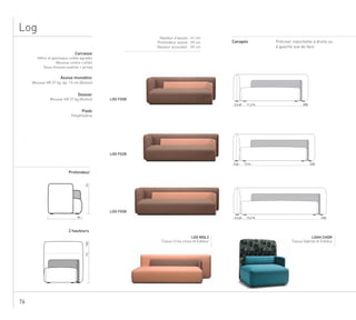 76
LOG FG08
LOG FG28
Carcasse
Hêtre et panneaux collés agrafés
Mousse contre-collée
Sous-housse ouatine + jersey
Assise monobloc
Mousse HR 37 kg ép. 15 cm (Bultex)
Dossier
Mousse HR 37 kg (Bultex)
Pieds
Polyéthylène
Hauteur d’assise : 41 cm
Profondeur assise : 59 cm
Hauteur accoudoir : 59 cm
Profondeur
2 hauteurs
LOG P258
Canapés
73
84
73103
LOG FG58
Préciser manchette à droite ou
à gauche vue de face
LOG MDL2
Tissus Criss cross et Editeur
LOGH CHDR
Tissus Gabriel et Editeur
Log
2082,5 pl. 11,2 m.
2283 pl. 12 m.
2583,5 pl. 13,2 m.
 