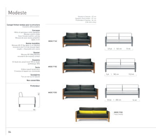84
Modeste
Hauteur d’assise : 43 cm
Hauteur d’accoudoir : 61 cm
Profondeur d’assise : 44 cm
(cale reins inclus)
MODC F202
Tissu Innofa
90
83
3,5 pl. I 202 cm 14 ml
3 pl. I 182 cm 13,5 ml
2,5 pl. I 162 cm 13 ml
Canapé finition tendue pour la structure
Coussins déhoussables
Carcasse
Hêtre et panneaux collés agraphés
Mousse contre-collée
Sous-housse ouatine + jersey
Mousse de sous-assise polyether
épais. 4 cm
Assise monobloc
Mousse HR 37 Kg, épais. 6 cm (Bultex)
recouverte de 3 cm de mousse hyper
souple + chaussette anti-usure
Dossier
Mousse HR 30Kg (Bultex)
recouverte de mousse contact
Coussins
1/2 duvet de canard neuf 70% et duvet
synthétique 30%
Socle
Chêne massif teinté verni
12 teintes et laques sur commande
Surpiqûres
Ton sur ton ou lin naturel
Non convertible
Profondeur
MODC F162
MODC F182
MODC F202
 