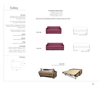 85
Sidley
Cale-reins inclus (modèles présentés ci-dessous sans cale-reins)
SIDL C25E
SIDL C30I
77
95
matelas :
I mc071m21
matelas :
I 13 m 190 cm
140 X 200 X 13 cm
160 X 200 X 13 cm
2,5 Pl.
3 Pl.
SIDL C25E
Tissu Sammy 402 Marmotte
Carcasse
Mécanique 2 plis en tubes d’acier
autoporteuse pour usage régulier
Manipulation aisée
Accoudoirs dos et devanture fixés
par système de baïonnette
Sommier maillage orthopédique métallique
Matelas en mousse HR 30 kg, Ep. 12 cm,
longueur 200 cm
Revêtement panneaux recouvert
de mousse polyether + ouatine.
Assise
Mousse HR 37 kg (Bultex),
Dossier
Mousse HR 30 kg (Bultex),
Pieds
Gansés dans le même tissu
Convertible
2,5 places : Matelas Bultex L. 140 cm
L. 140 cm x 200 cm - épaisseur 13 cm
3 places : Matelas Bultex L. 160 cm
L. 160 cm x 200 cm - épaisseur 13 cm
Profondeur
Intégralement déhoussable
Hauteur d’assise : 44 cm
Profondeur assise : 58 cm
Hauteur accoudoir : 57,5 cm
Profondeur déplié: 210 cm
Cale-reins inclus (modèles présentés ci-dessous sans cale-reins)
SIDL C25E
SIDL C30I
77
95
matelas :
I mc071m21
matelas :
I 13 m 190 cm
140 X 200 X 13 cm
160 X 200 X 13 cm
2,5 Pl.
3 Pl.
SIDL C25E
Tissu Sammy 402 Marmotte
Carcasse
Mécanique 2 plis en tubes d’acier
autoporteuse pour usage régulier
Manipulation aisée
Accoudoirs dos et devanture fixés
par système de baïonnette
Sommier maillage orthopédique métallique
Matelas en mousse HR 30 kg, Ep. 12 cm,
longueur 200 cm
Revêtement panneaux recouvert
de mousse polyether + ouatine.
Assise
Mousse HR 37 kg (Bultex),
Dossier
Mousse HR 30 kg (Bultex),
Pieds
Gansés dans le même tissu
Convertible
2,5 places : Matelas Bultex L. 140 cm
L. 140 cm x 200 cm - épaisseur 13 cm
3 places : Matelas Bultex L. 160 cm
L. 160 cm x 200 cm - épaisseur 13 cm
Profondeur
Intégralement déhoussable
Hauteur d’assise : 44 cm
Profondeur assise : 58 cm
Hauteur accoudoir : 57,5 cm
Profondeur déplié: 210 cm
Cale-reins inclus (modèles présentés ci-dessous sans cale-reins)
SIDL C25E
SIDL C30I
77
95
matelas :
I mc071m21
matelas :
I 13 m 190 cm
140 X 200 X 13 cm
160 X 200 X 13 cm
2,5 Pl.
3 Pl.
SIDL C25E
Tissu Sammy 402 Marmotte
Carcasse
Mécanique 2 plis en tubes d’acier
autoporteuse pour usage régulier
Manipulation aisée
Accoudoirs dos et devanture fixés
par système de baïonnette
Sommier maillage orthopédique métallique
Matelas en mousse HR 30 kg, Ep. 12 cm,
longueur 200 cm
Revêtement panneaux recouvert
de mousse polyether + ouatine.
Assise
Mousse HR 37 kg (Bultex),
Dossier
Mousse HR 30 kg (Bultex),
Pieds
Gansés dans le même tissu
Convertible
2,5 places : Matelas Bultex L. 140 cm
L. 140 cm x 200 cm - épaisseur 13 cm
3 places : Matelas Bultex L. 160 cm
L. 160 cm x 200 cm - épaisseur 13 cm
Profondeur
Intégralement déhoussable
Hauteur d’assise : 44 cm
Profondeur assise : 58 cm
Hauteur accoudoir : 57,5 cm
Profondeur déplié: 210 cm
 