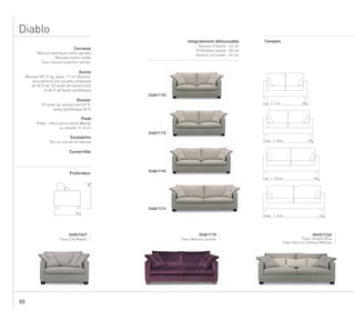 88
Diablo
90
90
155
175
195
215
2 pl. | 11 m.
2,5 pl. | 12 m.
3 pl. | 12,5 m.
3,5 pl. | 13 m.
DIAB F155
DIAB F175
DIAB F195
DIAB F215
DIAB FAUT
Tissu City Mastic
DIAB F195
Tissu Velours Lautrec
MAXD F240
Tissu Johana Brut
Cale-reins en Johana Métisse
Carcasse
Hêtre et panneaux collés agrafés
Mousse contre-collée
Sous-housse ouatine + jersey
Assise
Mousse HR 37 kg, épais. 11 cm (Bultex),
recouverte d’une couette composée
de 40 % de 1/2 duvet de canard neuf
et 60 % de duvet synthétique
Dossier
1/2 duvet de canard neuf 60 %,
duvet synthétique 40 %
Pieds
Pieds : hêtre vernis teinté Wengé
ou naturel, H. 8 cm
Surpiqûres
Ton sur ton au lin naturel
Convertible
Profondeur
Intégralement déhoussable
Hauteur d’assise : 43 cm
Profondeur assise : 50 cm
Hauteur accoudoir : 64 cm
Canapés
 