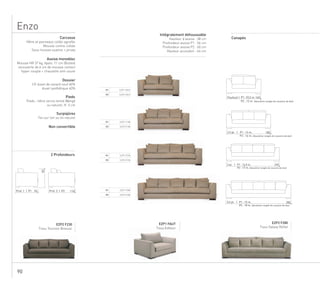90
Enzo
P1 EZP1 FAUT
P2 EZP2 FAUT
P1 EZP1 F180
P2 EZP2 F180
P1 EZP1 F230
P2 EZP2 F230
P1 EZP1 F280
P2 EZP2 F280
EZP2 F230
Tissu Tournon Bivouac
EZP1 FAUT
Tissu Editeur
EZP2 F280
Tissu Galaxy Reflet
83
11095 Prof. 2 | P2Prof. 1 | P1
140Fauteuil | P1 :10,5 m
P2 : 12 m. (deuxième rangée de coussins de dos)
1802,5 pl. | P1 : 14 m.
P2 : 16 m. (deuxième rangée de coussins de dos)
2303 pl. | P1 : 14,5 m.
P2 : 17 m. (deuxième rangée de coussins de dos)
2803,5 pl. | P1 : 15 m.
P2 : 18 m. (deuxième rangée de coussins de dos)
Carcasse
Hêtre et panneaux collés agrafés
Sous-housse ouatine + jersey
Mousse contre-collée
Assise monobloc
Mousse HR 37 kg, épais. 11 cm (Bultex)
recouverte de 6 cm de mousse contact
hyper-souple + chausette anti-usure
Dossier
1/2 duvet de canard neuf 60%
duvet synthétique 40%
Pieds
Pieds : hêtre vernis teinté Wengé
ou naturel, H. 5 cm
Surpiqûres
Ton sur ton ou lin naturel
Non convertible
2 Profondeurs
Canapés
Intégralement déhoussable
Hauteur d’assise : 38 cm
Profondeur assise P1 : 56 cm
Profondeur assise P2 : 60 cm
Hauteur accoudoir : 64 cm
 