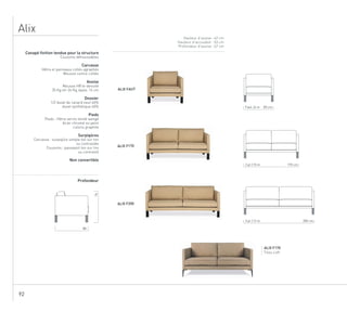 92
Alix
Hauteur d’assise : 42 cm
Hauteur d’accoudoir : 53 cm
Profondeur d’assise : 67 cm
ALIX F170
Tissu Loft
Canapé finition tendue pour la structure
Coussins déhoussables
Carcasse
Hêtre et panneaux collés agraphés
Mousse contre-collée
Assise
Mousse HR bi-densité
35 Kg etr 26 Kg, épais. 16 cm
Dossier
1/2 duvet de canard neuf 60%
duvet synthétique 40%
Pieds
Pieds : Hêtre vernis teinté wengé
Acier chromé ou peint
coloris graphite
Surpiqûres
Carcasse : surpiqûre simple ton sur ton
ou contrastée
Coussins : passepoil ton sur ton
ou contrasté
Non convertible
Profondeur
ALIX FAUT
ALIX F170
ALIX F200
88
74
85 cmFaut. 6 m
170 cm2 pl. 10 m
200 cm3 pl. 12 m
 