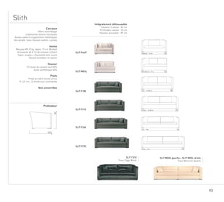 93
Slith
SLIT FAUT
SLIT MGSL
SLIT F180
SLIT F210
SLIT F240
SLIT F270
SLIT F210
Tissu Ziggy Black
SLIT MGSL gauche + SLIT MDSL droite
Tissu Morrison Quartz
78
103
150Fauteuil 10 m.
Meridienne 9 m. 150
2 pl. 13,50 m. 180
2,5 pl. 14,50 m. 210
24015m.3 pl.
2703,5 pl. 16m.
Carcasse
Hêtre assemblage
traditionnel tenons-mortaises
Assise cadre et suspensions métalliques
dos sanglé. Sous-housse ouatine + jersey
Assise
Mousse HR 37 kg, épais. 13 cm (Bultex)
recouverte de 3 cm de mousse contact
hyper-souple + chaussette anti-usure
Assise monobloc en option
Dossier
1/2 duvet de canard neuf 60%
duvet synthétique 40%
Pieds
Pieds en hêtre teinté vernis
H. 3,5 cm, 12 teintes sur commande
Non convertible
Profondeur
Intégralement déhoussable
Hauteur d’assise : 45 cm
Profondeur assise : 70 cm
Hauteur accoudoir : 87 cm
 