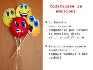 Codificare le
emozioni
►Un bambino
emotivamente
competente può notare
le emozioni degli
altri e codificarle
►Perciò devono essere
identificati i
segnali verbali e non
verbali
 