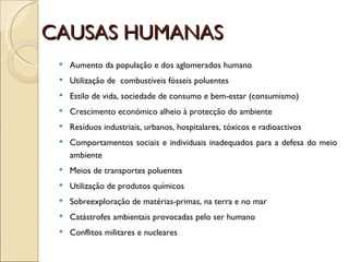 CAUSAS HUMANAS Aumento da população e dos aglomerados humano Utilização de  combustíveis fósseis poluentes Estilo de vida, sociedade de consumo e bem-estar (consumismo) Crescimento económico alheio à protecção do ambiente Resíduos industriais, urbanos, hospitalares, tóxicos e radioactivos Comportamentos sociais e individuais inadequados para a defesa do meio ambiente  Meios de transportes poluentes Utilização de produtos químicos Sobreexploração de matérias-primas, na terra e no mar Catástrofes ambientais provocadas pelo ser humano Conflitos militares e nucleares 