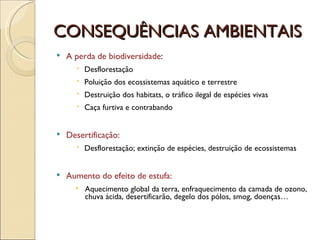 CONSEQUÊNCIAS AMBIENTAIS A perda de biodiversidade : Desflorestação Poluição dos ecossistemas aquático e terrestre Destruição dos habitats, o tráfico ilegal de espécies vivas Caça furtiva e contrabando Desertificação: Desflorestação; extinção de espécies, destruição de ecossistemas Aumento do efeito de estufa: Aquecimento global da terra, enfraquecimento da camada de ozono, chuva ácida, desertificarão, degelo dos pólos, smog, doenças…  