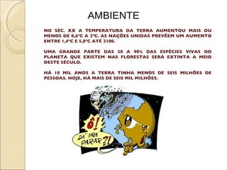AMBIENTE NO SÉC. XX A TEMPERATURA DA TERRA AUMENTOU MAIS OU MENOS DE 0,6ºC A 2ºC. AS NAÇÕES UNIDAS PREVÊEM UM AUMENTO ENTRE 1,4ºC E 5,8ºC ATÉ 2100. UMA GRANDE PARTE DAS 50 A 90% DAS ESPÉCIES VIVAS DO PLANETA QUE EXISTEM NAS FLORESTAS SERÁ EXTINTA A MEIO DESTE SÉCULO.  HÁ 10 MIL ANOS A TERRA TINHA MENOS DE SEIS MILHÕES DE PESSOAS. HOJE, HÁ MAIS DE SEIS MIL MILHÕES. 