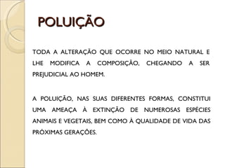 POLUIÇÃO TODA A ALTERAÇÃO QUE OCORRE NO MEIO NATURAL E LHE MODIFICA A COMPOSIÇÃO, CHEGANDO A SER PREJUDICIAL AO HOMEM. A POLUIÇÃO, NAS SUAS DIFERENTES FORMAS, CONSTITUI UMA AMEAÇA À EXTINÇÃO DE NUMEROSAS ESPÉCIES ANIMAIS E VEGETAIS, BEM COMO À QUALIDADE DE VIDA DAS PRÓXIMAS GERAÇÕES. 