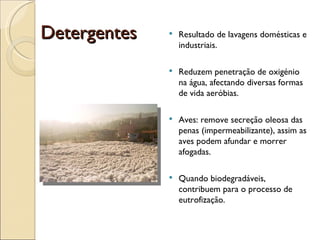 Detergentes Resultado de lavagens domésticas e industriais. Reduzem penetração de oxigénio na água, afectando diversas formas de vida aeróbias. Aves: remove secreção oleosa das penas (impermeabilizante), assim as aves podem afundar e morrer afogadas. Quando biodegradáveis, contribuem para o processo de eutrofização. 