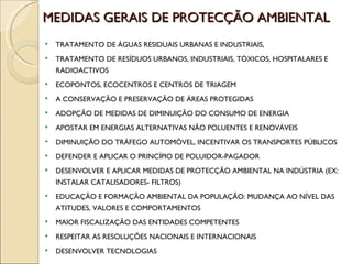 MEDIDAS GERAIS DE PROTECÇÃO AMBIENTAL TRATAMENTO DE ÁGUAS RESIDUAIS URBANAS E INDUSTRIAIS, TRATAMENTO DE RESÍDUOS URBANOS, INDUSTRIAIS, TÓXICOS, HOSPITALARES E RADIOACTIVOS ECOPONTOS, ECOCENTROS E CENTROS DE TRIAGEM A CONSERVAÇÃO E PRESERVAÇÃO DE ÁREAS PROTEGIDAS ADOPÇÃO DE MEDIDAS DE DIMINUIÇÃO DO CONSUMO DE ENERGIA APOSTAR EM ENERGIAS ALTERNATIVAS NÃO POLUENTES E RENOVÁVEIS DIMINUIÇÃO DO TRÁFEGO AUTOMÓVEL, INCENTIVAR OS TRANSPORTES PÚBLICOS DEFENDER E APLICAR O PRINCÍPIO DE POLUIDOR-PAGADOR DESENVOLVER E APLICAR MEDIDAS DE PROTECÇÃO AMBIENTAL NA INDÚSTRIA (EX: INSTALAR CATALISADORES- FILTROS) EDUCAÇÃO E FORMAÇÃO AMBIENTAL DA POPULAÇÃO: MUDANÇA AO NÍVEL DAS ATITUDES, VALORES E COMPORTAMENTOS MAIOR FISCALIZAÇÃO DAS ENTIDADES COMPETENTES RESPEITAR AS RESOLUÇÕES NACIONAIS E INTERNACIONAIS DESENVOLVER TECNOLOGIAS  