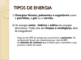 TIPOS DE ENERGIA 1)  Energias fósseis, poluentes e esgotáveis  como o  petróleo,  o  gás  ou o  carvão.   2) As energias  solar,    hídrica  e  eólica  são energias alternativas. Todas elas são  limpas e ecológicas,  além de inesgotáveis!  Hoje em dia, 87% da energia que consumimos é  poluente . Os combustíveis fósseis são responsáveis por mais de 80% do  dióxido de carbono  que se liberta para a atmosfera e que provoca o efeito de estufa. 