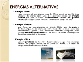 ENERGIAS ALTERNATIVAS Energia solar:  Neste momento só aproveitamos cerca de 17% da energia do sol. Há várias aplicações de energia solar. Uma é a conversão directa em  energia térmica,  que com o auxílio dos  colectores solares ou painéis solares,  produz água quente. Outra é a conversão em energia eléctrica . Energia hídrica:  Uma forma de aproveitamento de energia hídrica vem das  ondas  e das  marés.  Quando as diferenças entre maré alta e maré baixa são suficientemente grandes para movimentar  turbinas,  consegue-se fazer funcionar  centrais hidroeléctricas  com a força das marés (tirando partido do movimento oscilatório das ondas). Energia eólica:  Os  aerogeradores  são dispositivos de conversão de energia eólica em energia eléctrica. Há parques eólicos em 50 países do Mundo e a venda de aerogeradores aumentou cerca de 40%! 