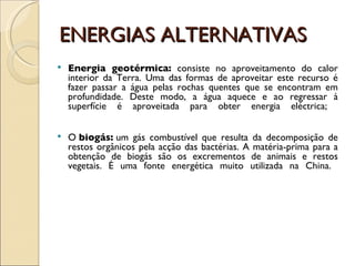 ENERGIAS ALTERNATIVAS Energia geotérmica:  consiste no aproveitamento do calor interior da Terra. Uma das formas de aproveitar este recurso é fazer passar a água pelas rochas quentes que se encontram em profundidade. Deste modo, a água aquece e ao regressar à superfície é aproveitada para obter energia eléctrica;  O  biogás:  um gás combustível que resulta da decomposição de restos orgânicos pela acção das bactérias. A matéria-prima para a obtenção de biogás são os excrementos de animais e restos vegetais. É uma fonte energética muito utilizada na China.  