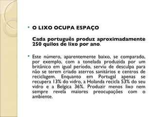 O LIXO OCUPA ESPAÇO Cada português produz aproximadamente 250 quilos de lixo por ano .  Este número, aparentemente baixo, se comparado, por exemplo, com a tonelada produzida por um britânico em igual período, serviu de desculpa para não se terem criado aterros sanitários e centros de reciclagem. Enquanto em Portugal apenas se recupera 13% do vidro, a Holanda recicla 53% do seu vidro e a Belgica 36%. Produzir menos lixo nem sempre revela maiores preocupações com o ambiente.  