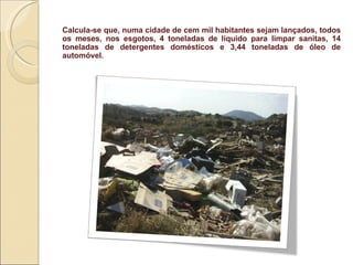 Calcula-se que, numa cidade de cem mil habitantes sejam lançados, todos os meses, nos esgotos, 4 toneladas de liquido para limpar sanitas, 14 toneladas de detergentes domésticos e 3,44 toneladas de óleo de automóvel.  