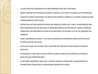 2/3 DOS ESGOTOS DESPEJADOS NO MEDITERRÂNEO NÃO SÃO TRATADOS DESDE 1900,MAIS DE METADE DA FLORESTA TROPICAL, EM TODO O MUNDO, JÁ FOI DESTRUÍDA. TODOS OS ANOS SE DESTROEM 142 000 KM2 DE FLORESTA TROPICAL E OUTROS 150 000 KM2 SÃO TREMENDAMENTE AFECTADOS. ESTIMATIVAS ACTUAIS APONTAM PARA UMA PERDA DE CERCA DE 15 000 A 20 000 ESPÉCIES POR ANO AFIRMANDO-SE SER PROVÁVEL O DESAPARECIMENTO DE METADE DE TODAS AS ESPÉCIES TERRESTRES NOS PRÓXIMOS 50 ANOS SE SE MANTIVER A SITUAÇÃO ACTUAL DE AGRESSÃO AO AMBIENTE. CADA 100 ESPÉCIES DE AVES E 1 EM CADA 50 ESPÉCIES DE MAMÍFEROS FORAM EXTINTAS NOS ÚLTIMOS QUATRO SÉCULOS. CALCULA-SE QUE ATÉ AO ANO 2020 10 MILHÕES DE ESPÉCIES ESTARÃO PROVALVELMENTE EXTINTAS. A EXTINÇÃO E UMA ÚNICA PLANTA PODE CAUSAR A PERDA DE 30 ESPÉCIES DE ANIMAIS E INSECTOS QUE DEPENDEM DELA. A NATUREZA DEMOROU CERCA DE 1 MILHÃO DE ANOS A PRODUZIR A QUANTIDADE DE COMBUSTIVEIS FÓSSEIS QUE A HUMANIDADE QUEIMA EM12 MESES 