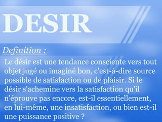 DESIR Definition : Le désir est une tendance consciente vers tout objet jugé ou imaginé bon, c'est-à-dire source possible de satisfaction ou de plaisir. Si le désir s'achemine vers la satisfaction qu'il n'éprouve pas encore, est-il essentiellement, en lui-même, une insatisfaction, ou bien est-il une puissance positive ? 