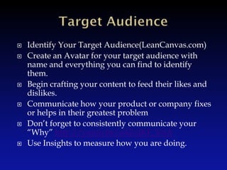    Identify Your Target Audience(LeanCanvas.com)
   Create an Avatar for your target audience with
    name and everything you can find to identify
    them.
   Begin crafting your content to feed their likes and
    dislikes.
   Communicate how your product or company fixes
    or helps in their greatest problem
   Don’t forget to consistently communicate your
    “Why” http://youtu.be/u4ZoJKF_VuA
   Use Insights to measure how you are doing.
 