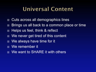   Cuts across all demographics lines
   Brings us all back to a common place or time
   Helps us feel, think & reflect
   We never get tired of this content
   We always have time for it
   We remember it
   We want to SHARE it with others
 