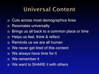    Cuts across most demographics lines
   Resonates universally
   Brings us all back to a common place or time
   Helps us feel, think & reflect
   Reminds us we are all human
   We never get tired of this content
   We always have time for it
   We remember it
   We want to SHARE it with others
 
