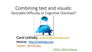 Combining text and visuals:
Desirable Difficulty or Cognitive Overload?
Carol Lethaby clethaby@clethaby.com
Website: http://clethaby.com
Twitter: @clethaby
TESOL 2019 Atlanta
 