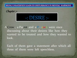 A Crow , a Parrot and a Peacock were once
discussing about their desires like how they
wanted to be treated and how they wanted to
look.
Each of them gave a statement after which all
three of them were left speechless.
BEING UNSATISFIED LEADS TO DISTURBANCE IN MENTAL HARMONY
Chapter: 1
 