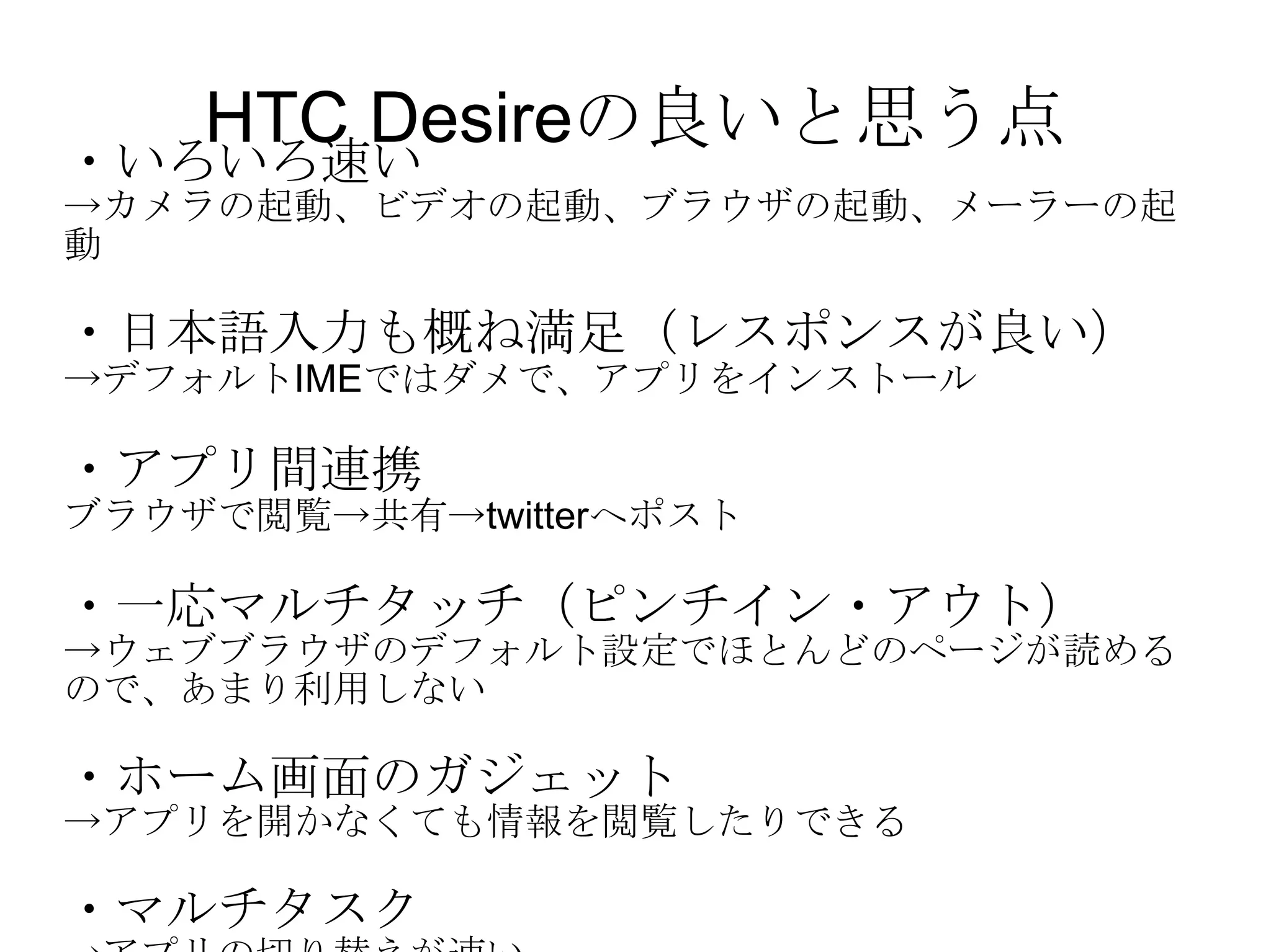 HTC Desireの良いと思う点 ・いろいろ速い -> カメラの起動、ビデオの起動、ブラウザの起動、メーラーの起動 ・日本語入力も概ね満足（レスポンスが良い） -> デフォルト IME ではダメで、アプリをインストール ・アプリ間連携 ブラウザで閲覧->共有-> twitter へポスト ・一応マルチタッチ（ピンチイン・アウト） -> ウェブブラウザのデフォルト設定でほとんどのページが読めるので、あまり利用しない ・ホーム画面のガジェット -> アプリを開かなくても情報を閲覧したりできる ・マルチタスク -> アプリの切り替えが速い 