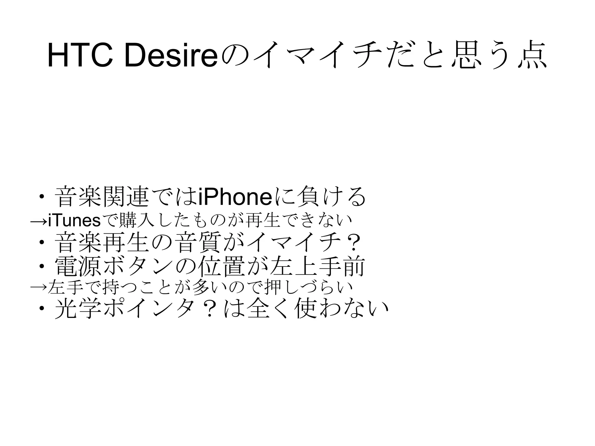 HTC Desireのイマイチだと思う点 ・音楽関連ではiPhoneに負ける -> iTunes で購入したものが再生できない ・音楽再生の音質がイマイチ？ ・電源ボタンの位置が左上手前 -> 左手で持つことが多いので押しづらい ・光学ポインタ？は全く使わない 