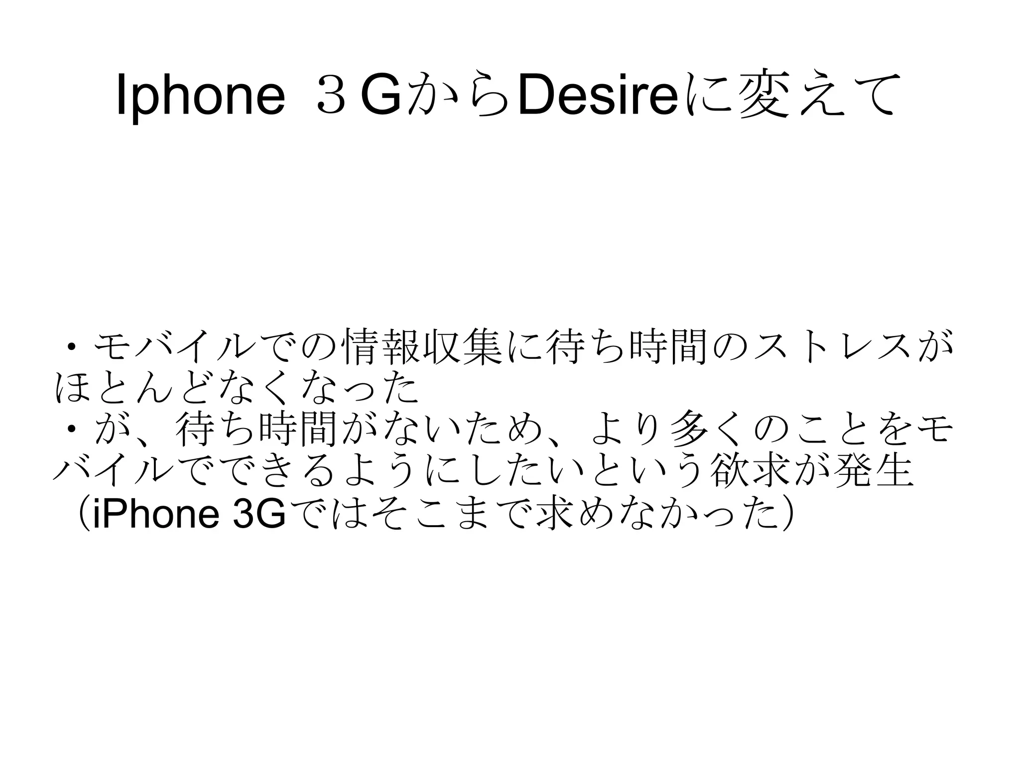 Iphone ３GからDesireに変えて ・モバイルでの情報収集に待ち時間のストレスがほとんどなくなった ・が、待ち時間がないため、より多くのことをモバイルでできるようにしたいという欲求が発生 （iPhone 3Gではそこまで求めなかった） 