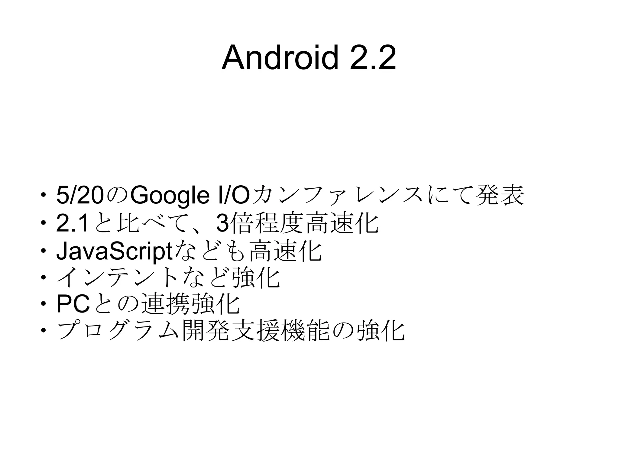 Android 2.2 ・5/20のGoogle I/Oカンファレンスにて発表 ・2.1と比べて、3倍程度高速化 ・JavaScriptなども高速化 ・インテントなど強化 ・PCとの連携強化 ・プログラム開発支援機能の強化 