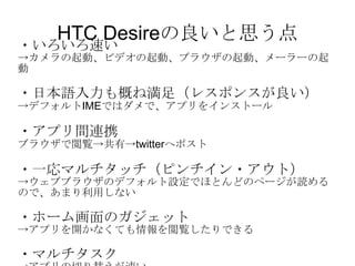 HTC Desireの良いと思う点 ・いろいろ速い -> カメラの起動、ビデオの起動、ブラウザの起動、メーラーの起動 ・日本語入力も概ね満足（レスポンスが良い） -> デフォルト IME ではダメで、アプリをインストール ・アプリ間連携 ブラウザで閲覧->共有-> twitter へポスト ・一応マルチタッチ（ピンチイン・アウト） -> ウェブブラウザのデフォルト設定でほとんどのページが読めるので、あまり利用しない ・ホーム画面のガジェット -> アプリを開かなくても情報を閲覧したりできる ・マルチタスク -> アプリの切り替えが速い 