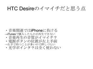 HTC Desireのイマイチだと思う点 ・音楽関連ではiPhoneに負ける -> iTunes で購入したものが再生できない ・音楽再生の音質がイマイチ？ ・電源ボタンの位置が左上手前 -> 左手で持つことが多いので押しづらい ・光学ポインタ？は全く使わない 