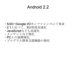 Android 2.2 ・5/20のGoogle I/Oカンファレンスにて発表 ・2.1と比べて、3倍程度高速化 ・JavaScriptなども高速化 ・インテントなど強化 ・PCとの連携強化 ・プログラム開発支援機能の強化 
