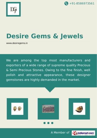 +91-8586973561

Desire Gems & Jewels
www.desiregems.in

We are among the top most manufacturers and
exporters of a wide range of supreme quality Precious
& Semi Precious Stones. Owing to the ﬁne ﬁnish, well
polish and attractive appearance, these designer
gemstones are highly demanded in the market.

A Member of

 