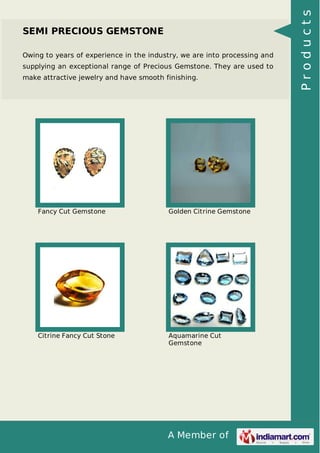 Owing to years of experience in the industry, we are into processing and
supplying an exceptional range of Precious Gemstone. They are used to
make attractive jewelry and have smooth finishing.

Fancy Cut Gemstone

Golden Citrine Gemstone

Citrine Fancy Cut Stone

Aquamarine Cut
Gemstone

A Member of

Products

SEMI PRECIOUS GEMSTONE

 