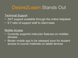 Desire2Learn Stands Out
Technical Support
• 24/7 support available through the online helpdesk
• 6:7 ratio of support staff to client base
Mobile Access
• Currently supports instructor features on mobiles
devises.
• Binder mobile app to be released soon for student
access to course materials on tablet devices