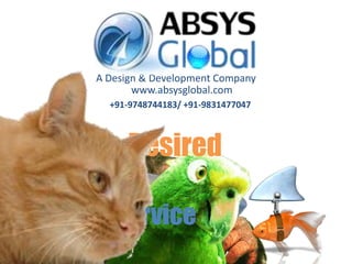 A Design & Development Company
             www.absysglobal.com
        +91-9748744183/ +91-9831477047



   We Adon’t in Technologies
    WeThriveRelationships
               do Projects,
         theDeploy
           Develop
State ofIntimidating
           Admired
           Desired
            Envied
   We build ArtDisguise
            Design
         Devil on Innovation


 At your Service
 