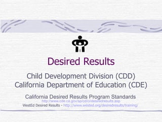 Desired Results Child Development Division (CDD) California Department of Education (CDE) California Desired Results Program Standards   http://www.cde.ca.gov/sp/cd/ci/desiredresults.asp WestEd Desired Results -  http://www.wested.org/desiredresults/training/   