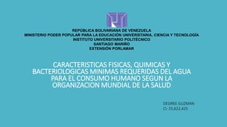 REPÚBLICA BOLIVARIANA DE VENEZUELA
MINISTERIO PODER POPULAR PARA LA EDUCACIÓN UNIVERSITARIA, CIENCIA Y TECNOLOGÍA
INSTITUTO UNIVERSITARIO POLITÉCNICO
SANTIAGO MARIÑO
EXTENSIÓN PORLAMAR
CARACTERISTICAS FISICAS, QUIMICAS Y
BACTERIOLOGICAS MINIMAS REQUERIDAS DEL AGUA
PARA EL CONSUMO HUMANO SEGUN LA
ORGANIZACION MUNDIAL DE LA SALUD
DESIREE GUZMAN
CI: 25,622,425
 