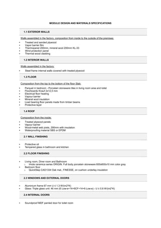 MODULE DESIGN AND MATERIALS SPECIFICATIONS
1.1 EXTERIOR WALLS
Walls assembled in the factory, composition from inside to the outside of the premises:
▪ Treated and sanded plywood
▪ Vapor barrier film
▪ Thermopanel 200mm, mineral wool 200mm KL-33
▪ Wind protection panel
▪ Thermal wood cladding
1.2 INTERIOR WALLS
Walls assembled in the factory:
▪ Steel frame internal walls covered with treated plywood
1.3 FLOOR
Composition from the top to the bottom of the floor Slab:
▪ Parquet in bedroom - Porcelain stoneware tiles in living room area and toilet
▪ Floorboards Knauf 2x12,5 mm
▪ Electrical floor heating
▪ Vapour barrier
▪ Mineral wool insulation
▪ Load bearing floor panels made from timber beams
▪ Protective layer
1.4 ROOF
Composition from the inside:
▪ Treated plywood panels
▪ Vapour barrier
▪ Wood-metal web joists, 290mm with insulation
▪ Waterproofing material SBS or EPDM
2.1 WALL FINISHING
▪ Protective oil
▪ Tempered glass in bathroom and kitchen
2.2 FLOOR FINISHING
▪ Living room, Diner room and Bathroom
o Imola ceramica series ORIGIN. Full body porcelain stoneware 600x600x10 mm color gray
▪ Bedroom floor
o QuickStep CAS1334 Oak mat., FINESSE, on cushion underlay insulation
2.3 WINDOWS AND EXTERNAL DOORS
▪ Aluminium frame 67 mm U ≤ 1.3 W/(m2*K)
▪ Glass: Triple glass unit: 46 mm (6 Low-e+14+6CF+14+6 Low-e) - U ≤ 0.6 W/(m2*K)
2.4 INTERNAL DOORS
▪ Soundproof MDF painted door for toilet room
 