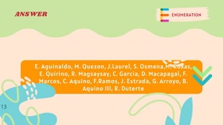 ENUMERATION
ANSWER
E. Aguinaldo, M. Quezon, J.Laurel, S. Osmena,M. Roxas,
E. Quirino, R. Magsaysay, C. Garcia, D. Macapagal, F.
Marcos, C. Aquino, F.Ramos, J. Estrada, G. Arroyo, B.
Aquino III, R. Duterte
13
 
