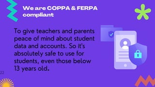 We are COPPA & FERPA
compliant
To give teachers and parents
peace of mind about student
data and accounts. So it's
absolutely safe to use for
students, even those below
13 years old.
22
 