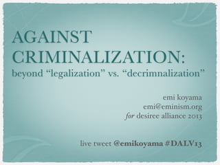 AGAINST
CRIMINALIZATION:
beyond “legalization” vs. “decrimnalization”
emi koyama
emi@eminism.org
for desiree alliance 2013
live tweet @emikoyama #DALV13
 
