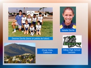 Desiree Davila (tiene un pelota de futbol)Desiree Davila (tiene un pelota de futbol)
Natalie Davila
Chula Vista,
California
Hilltop High School
Lancers
 