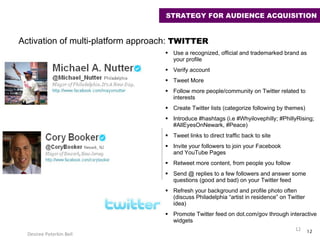 Use a recognized, official and trademarked brand as your profile Verify account Tweet More Follow more people/community on Twitter related to interests Create Twitter lists (categorize following by themes) Introduce #hashtags (i.e #Whyilovephilly; #PhillyRising; #AllEyesOnNewark, #Peace) Tweet links to direct traffic back to site Invite your followers to join your Facebook  and YouTube Pages Retweet more content, from people you follow Send @ replies to a few followers and answer some questions (good and bad) on your Twitter feed Refresh your background and profile photo often (discuss Philadelphia “artist in residence” on Twitter idea) Promote Twitter feed on dot.com/gov through interactive widgets Desiree Peterkin Bell  Activation of multi-platform approach:  TWITTER  STRATEGY FOR AUDIENCE ACQUISITION 