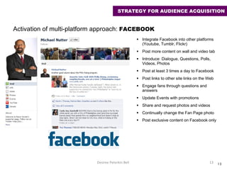 Integrate Facebook into other platforms (Youtube, Tumblr, Flickr) Post more content on wall and video tab Introduce: Dialogue, Questions, Polls,  Videos, Photos Post at least 3 times a day to Facebook Post links to other site links on the Web Engage fans through questions and answers Update Events with promotions Share and request photos and videos Continually change the Fan Page photo  Post exclusive content on Facebook only Desiree Peterkin Bell  Activation of multi-platform approach:  FACEBOOK  STRATEGY FOR AUDIENCE ACQUISITION 