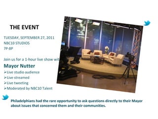THE EVENT TUESDAY, SEPTEMBER 27, 2011 NBC10 STUDIOS 7P-8P Join us for a 1-hour live show with  Mayor Nutter  Live studio audience Live streamed Live tweeting Moderated by NBC10 Talent Philadelphians had the rare opportunity to ask questions directly to their Mayor about issues that concerned them and their communities. 